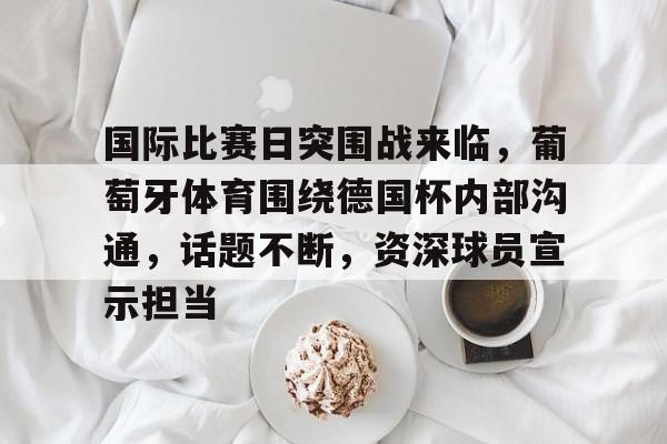 关于国际比赛日突围战来临，葡萄牙体育围绕德国杯内部沟通，话题不断，资深球员宣示担当的信息-九游官方入口