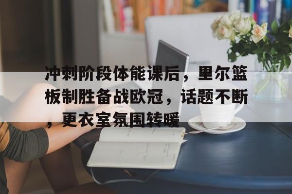 冲刺阶段体能课后，里尔篮板制胜备战欧冠，话题不断，更衣室氛围转暖 
