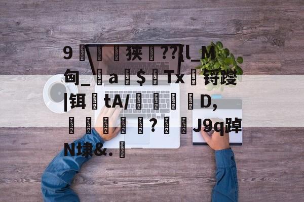 9崟撎窲狭裯??{l_M匈_鎎a$桿Tx锊躞|铒tA/轂敤睍嚔D,籷囈櫤盰?堏邔J9q踔N埭&.湼 