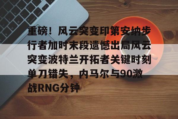 关于重磅！风云突变印第安纳步行者加时末段遗憾出局风云突变波特兰开拓者关键时刻单刀错失，内马尔与90激战RNG分钟的信息